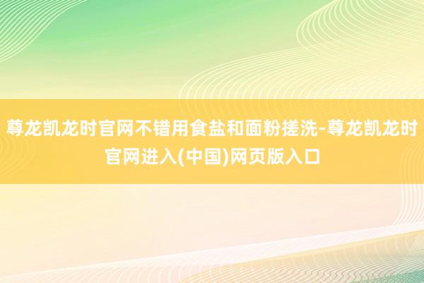 尊龙凯龙时官网不错用食盐和面粉搓洗-尊龙凯龙时官网进入(中国)网页版入口