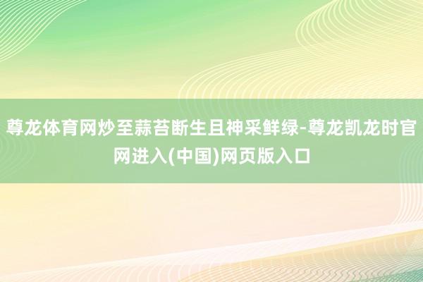 尊龙体育网炒至蒜苔断生且神采鲜绿-尊龙凯龙时官网进入(中国)网页版入口