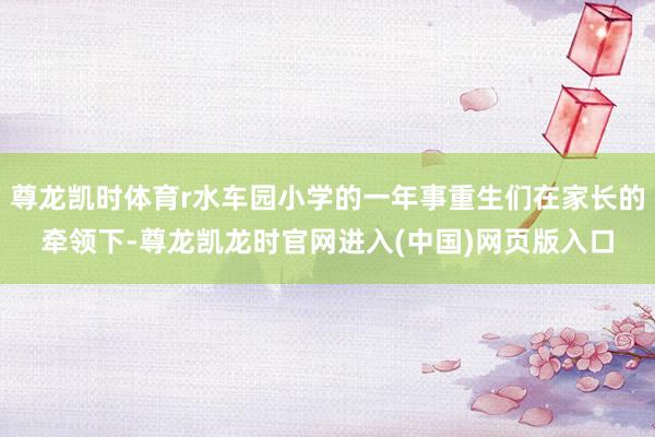 尊龙凯时体育r水车园小学的一年事重生们在家长的牵领下-尊龙凯龙时官网进入(中国)网页版入口