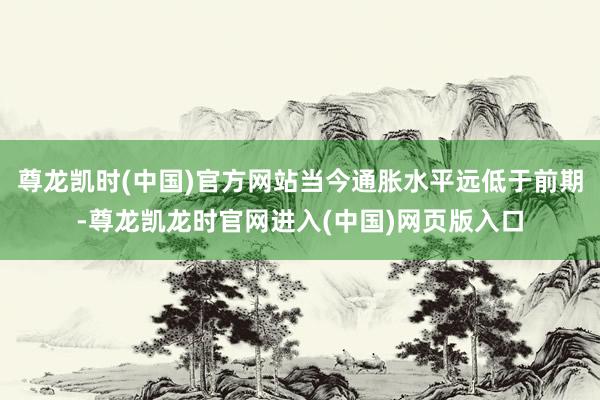 尊龙凯时(中国)官方网站当今通胀水平远低于前期-尊龙凯龙时官网进入(中国)网页版入口