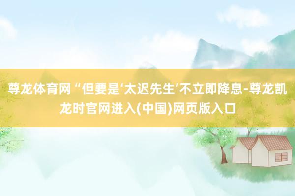 尊龙体育网“但要是‘太迟先生’不立即降息-尊龙凯龙时官网进入(中国)网页版入口