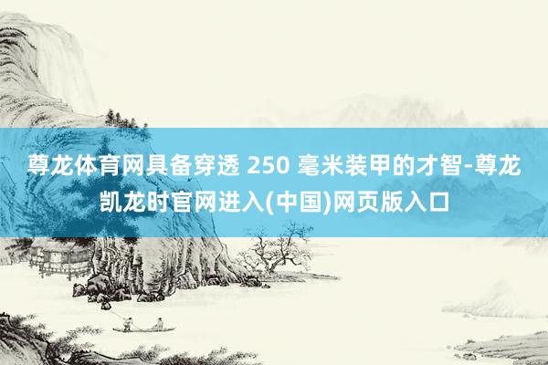 尊龙体育网具备穿透 250 毫米装甲的才智-尊龙凯龙时官网进入(中国)网页版入口