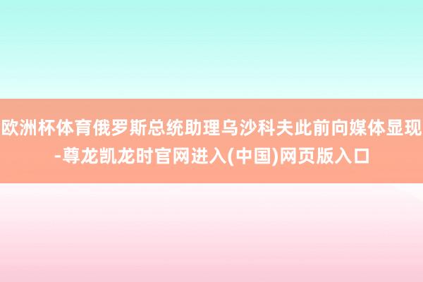 欧洲杯体育俄罗斯总统助理乌沙科夫此前向媒体显现-尊龙凯龙时官网进入(中国)网页版入口