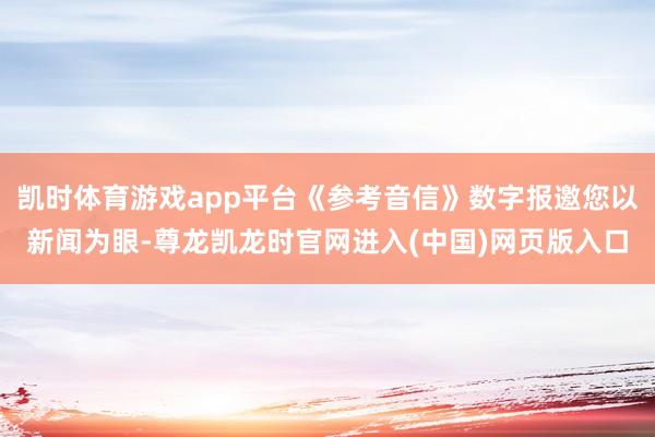 凯时体育游戏app平台《参考音信》数字报邀您以新闻为眼-尊龙凯龙时官网进入(中国)网页版入口