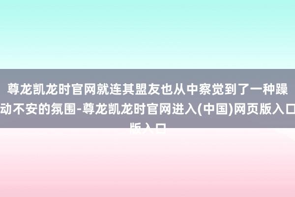 尊龙凯龙时官网就连其盟友也从中察觉到了一种躁动不安的氛围-尊龙凯龙时官网进入(中国)网页版入口
