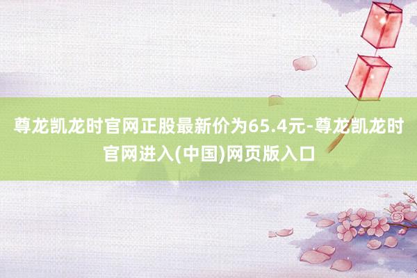 尊龙凯龙时官网正股最新价为65.4元-尊龙凯龙时官网进入(中国)网页版入口