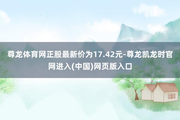 尊龙体育网正股最新价为17.42元-尊龙凯龙时官网进入(中国)网页版入口