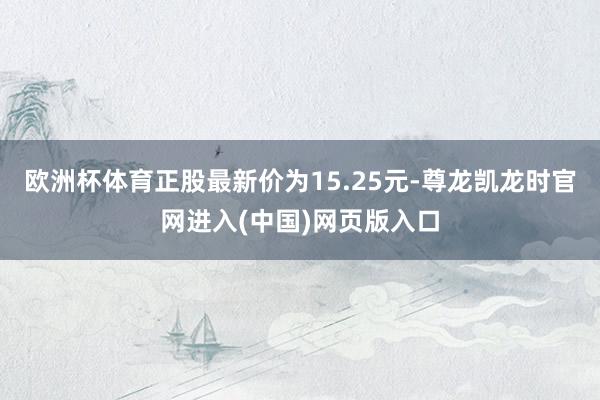 欧洲杯体育正股最新价为15.25元-尊龙凯龙时官网进入(中国)网页版入口