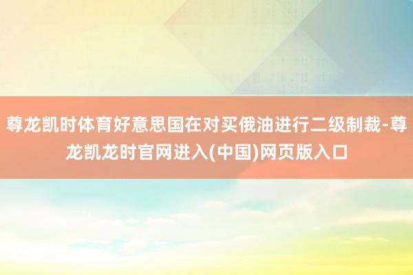 尊龙凯时体育好意思国在对买俄油进行二级制裁-尊龙凯龙时官网进入(中国)网页版入口