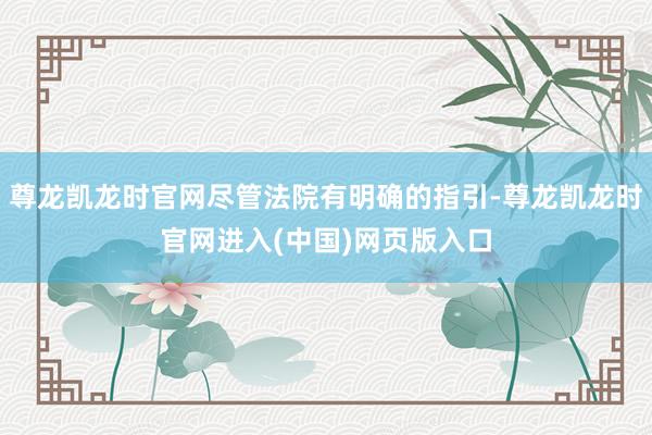 尊龙凯龙时官网尽管法院有明确的指引-尊龙凯龙时官网进入(中国)网页版入口