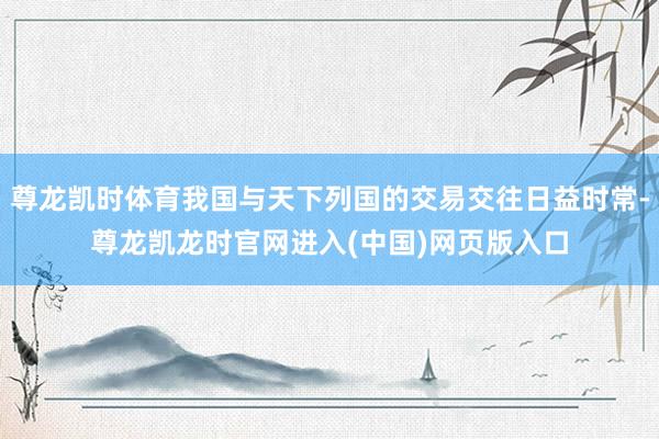 尊龙凯时体育我国与天下列国的交易交往日益时常-尊龙凯龙时官网进入(中国)网页版入口