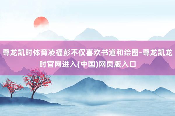 尊龙凯时体育凌福彭不仅喜欢书道和绘图-尊龙凯龙时官网进入(中国)网页版入口