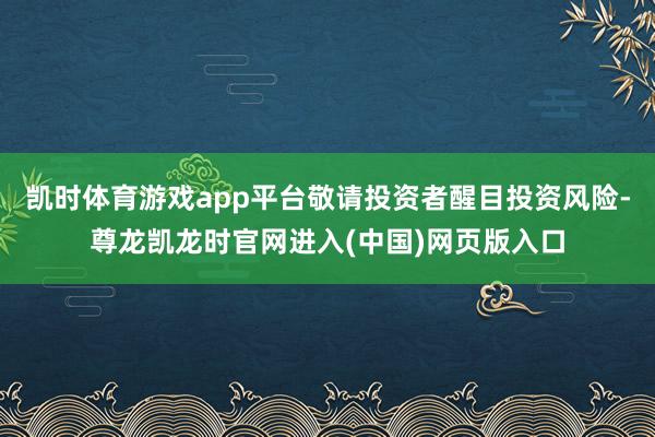 凯时体育游戏app平台敬请投资者醒目投资风险-尊龙凯龙时官网进入(中国)网页版入口