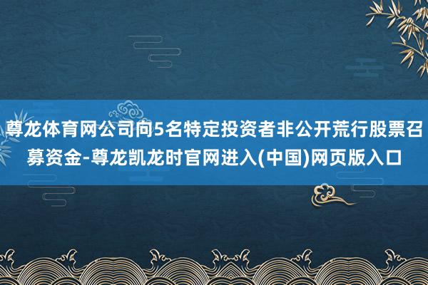 尊龙体育网公司向5名特定投资者非公开荒行股票召募资金-尊龙凯龙时官网进入(中国)网页版入口