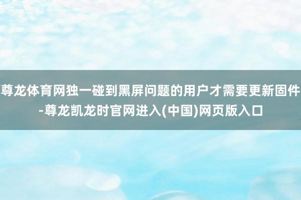 尊龙体育网独一碰到黑屏问题的用户才需要更新固件-尊龙凯龙时官网进入(中国)网页版入口