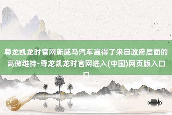 尊龙凯龙时官网新威马汽车赢得了来自政府层面的高傲维持-尊龙凯龙时官网进入(中国)网页版入口