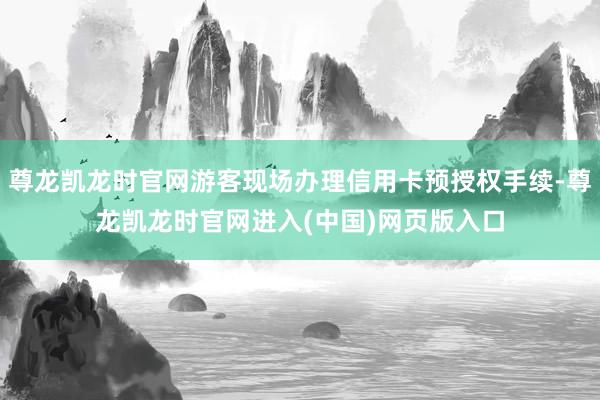 尊龙凯龙时官网游客现场办理信用卡预授权手续-尊龙凯龙时官网进入(中国)网页版入口