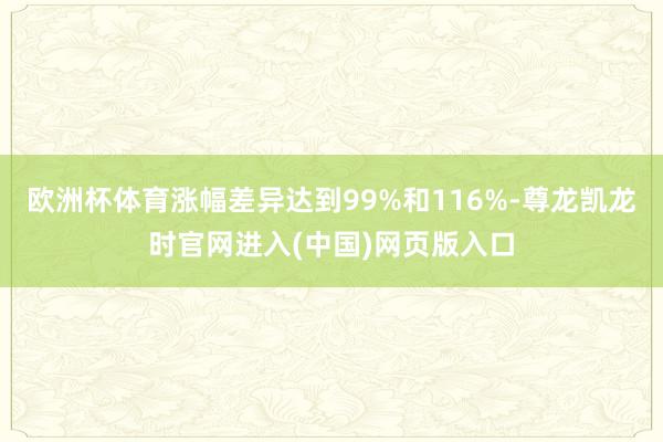 欧洲杯体育涨幅差异达到99%和116%-尊龙凯龙时官网进入(中国)网页版入口