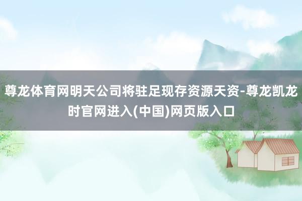 尊龙体育网明天公司将驻足现存资源天资-尊龙凯龙时官网进入(中国)网页版入口
