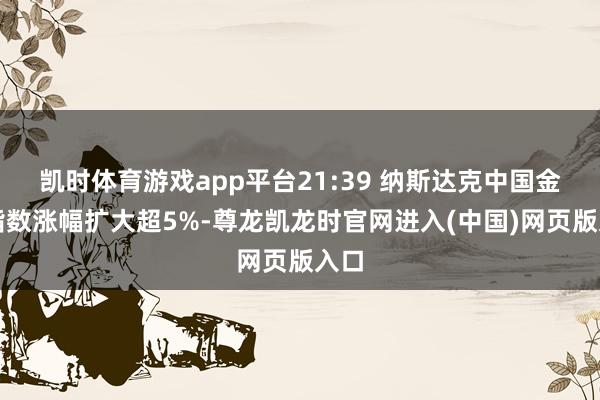 凯时体育游戏app平台21:39 纳斯达克中国金龙指数涨幅扩大超5%-尊龙凯龙时官网进入(中国)网页版入口
