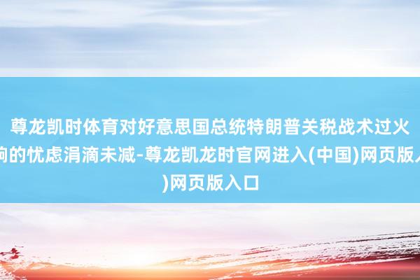 尊龙凯时体育对好意思国总统特朗普关税战术过火影响的忧虑涓滴未减-尊龙凯龙时官网进入(中国)网页版入口