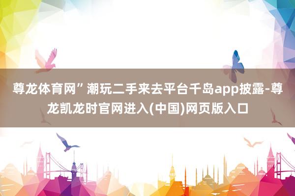 尊龙体育网”潮玩二手来去平台千岛app披露-尊龙凯龙时官网进入(中国)网页版入口