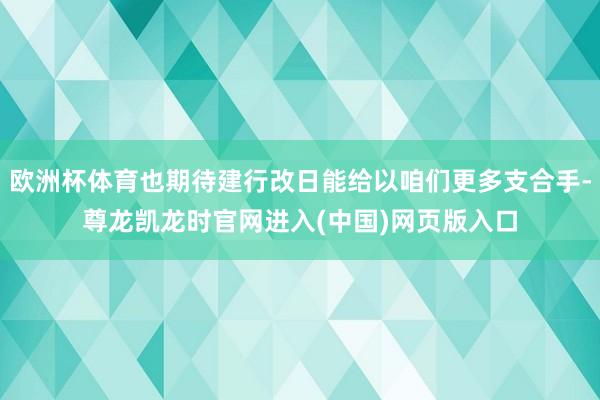 欧洲杯体育也期待建行改日能给以咱们更多支合手-尊龙凯龙时官网进入(中国)网页版入口