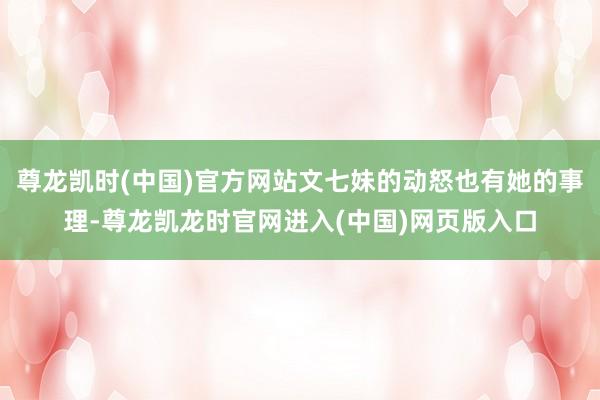 尊龙凯时(中国)官方网站文七妹的动怒也有她的事理-尊龙凯龙时官网进入(中国)网页版入口