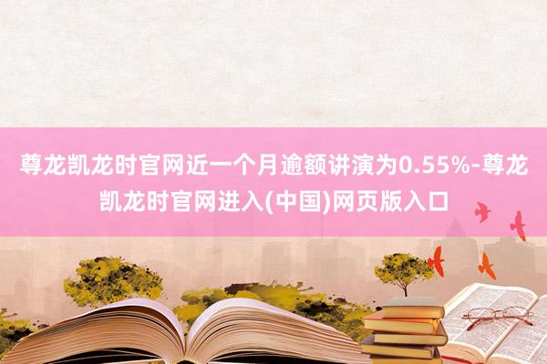 尊龙凯龙时官网近一个月逾额讲演为0.55%-尊龙凯龙时官网进入(中国)网页版入口