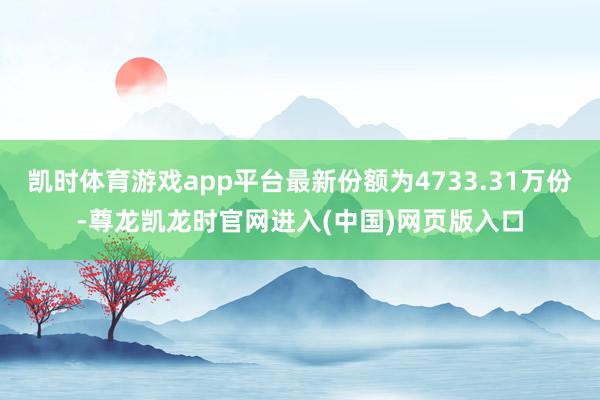 凯时体育游戏app平台最新份额为4733.31万份-尊龙凯龙时官网进入(中国)网页版入口