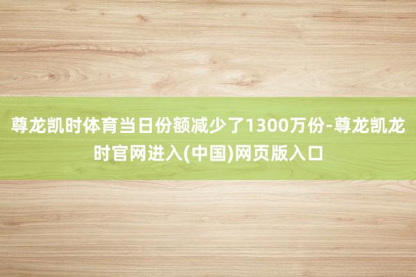 尊龙凯时体育当日份额减少了1300万份-尊龙凯龙时官网进入(中国)网页版入口