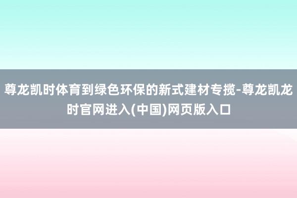 尊龙凯时体育到绿色环保的新式建材专揽-尊龙凯龙时官网进入(中国)网页版入口