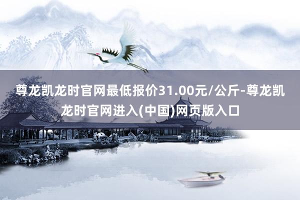 尊龙凯龙时官网最低报价31.00元/公斤-尊龙凯龙时官网进入(中国)网页版入口