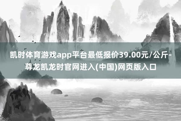 凯时体育游戏app平台最低报价39.00元/公斤-尊龙凯龙时官网进入(中国)网页版入口