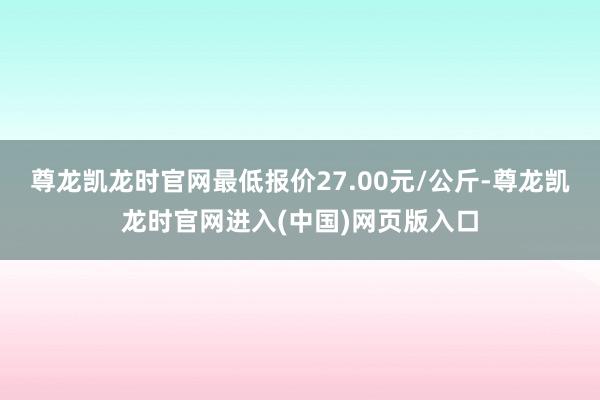 尊龙凯龙时官网最低报价27.00元/公斤-尊龙凯龙时官网进入(中国)网页版入口