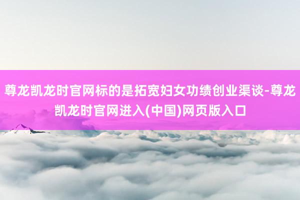 尊龙凯龙时官网标的是拓宽妇女功绩创业渠谈-尊龙凯龙时官网进入(中国)网页版入口