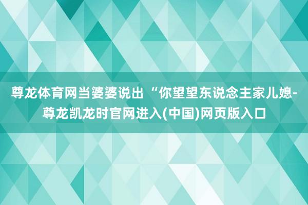 尊龙体育网当婆婆说出 “你望望东说念主家儿媳-尊龙凯龙时官网进入(中国)网页版入口