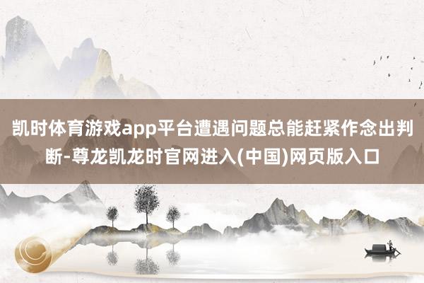 凯时体育游戏app平台遭遇问题总能赶紧作念出判断-尊龙凯龙时官网进入(中国)网页版入口