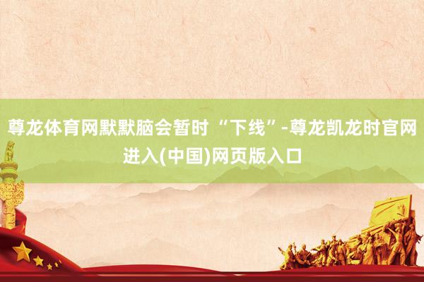 尊龙体育网默默脑会暂时 “下线”-尊龙凯龙时官网进入(中国)网页版入口
