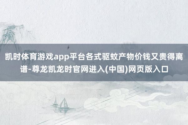 凯时体育游戏app平台各式驱蚊产物价钱又贵得离谱-尊龙凯龙时官网进入(中国)网页版入口