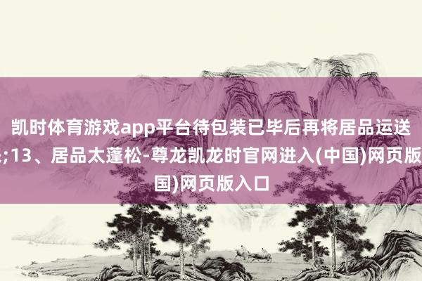 凯时体育游戏app平台待包装已毕后再将居品运送出来;13、居品太蓬松-尊龙凯龙时官网进入(中国)网页版入口
