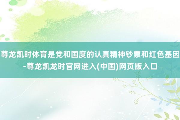 尊龙凯时体育是党和国度的认真精神钞票和红色基因-尊龙凯龙时官网进入(中国)网页版入口