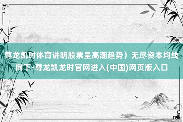 尊龙凯时体育讲明股票呈高潮趋势）无尽资本均线向下-尊龙凯龙时官网进入(中国)网页版入口