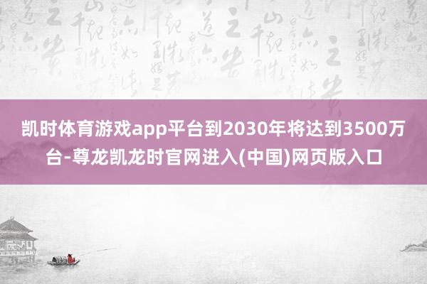 凯时体育游戏app平台到2030年将达到3500万台-尊龙凯龙时官网进入(中国)网页版入口