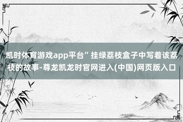 凯时体育游戏app平台”挂绿荔枝盒子中写着该荔枝的故事-尊龙凯龙时官网进入(中国)网页版入口