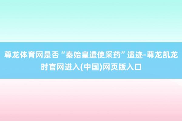 尊龙体育网是否“秦始皇遣使采药”遗迹-尊龙凯龙时官网进入(中国)网页版入口