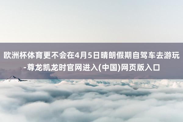 欧洲杯体育更不会在4月5日晴朗假期自驾车去游玩-尊龙凯龙时官网进入(中国)网页版入口