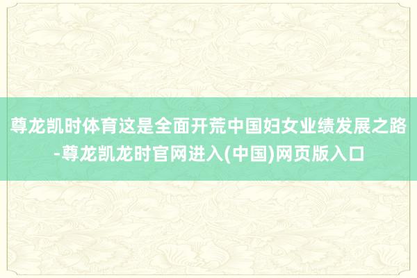尊龙凯时体育　　这是全面开荒中国妇女业绩发展之路-尊龙凯龙时官网进入(中国)网页版入口