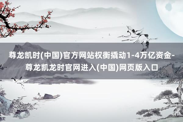 尊龙凯时(中国)官方网站权衡撬动1-4万亿资金-尊龙凯龙时官网进入(中国)网页版入口