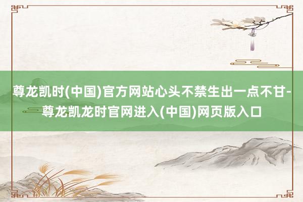 尊龙凯时(中国)官方网站心头不禁生出一点不甘-尊龙凯龙时官网进入(中国)网页版入口